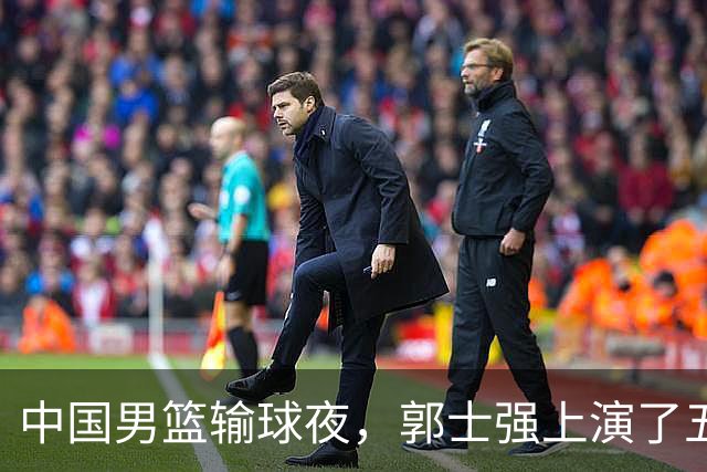 中国男篮输球夜，郭士强上演了五大昏招！怀念杜锋，赵睿与张镇麟